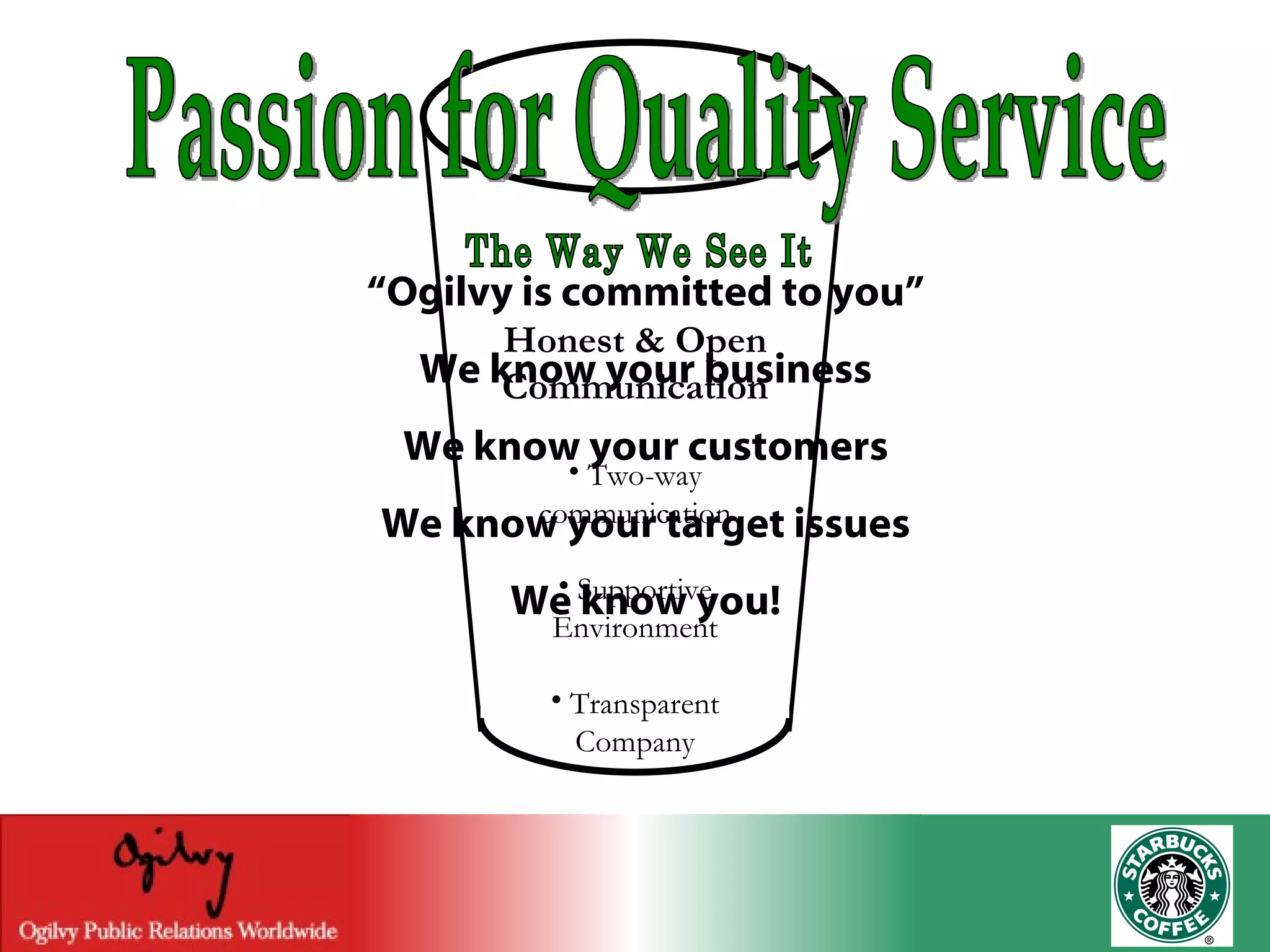 Passion for Quality Service “ Ogilvy is committed to you” We know your business We know your customers We know your target issues We know you! The Way We See It Honest & Open Communication Two-way communication Supportive Environment Transparent Company 