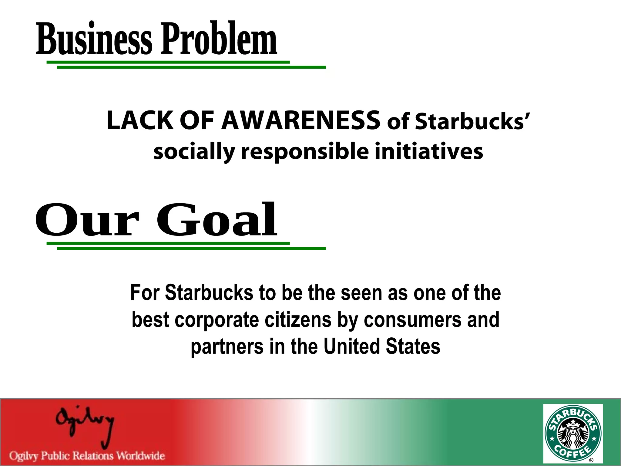 Business Problem LACK OF AWARENESS  of Starbucks’ socially responsible initiatives For Starbucks to be the seen as one of the best corporate citizens by consumers and partners in the United States Our Goal 