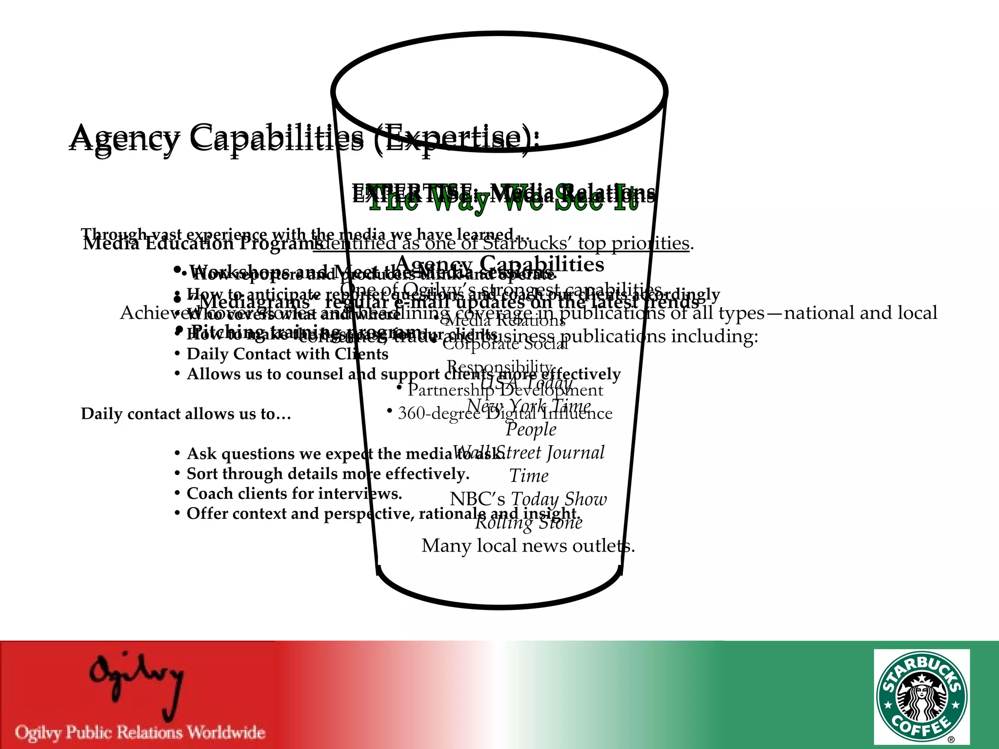 The Way We See It Agency Capabilities Media Relations Corporate Social Responsibility Partnership Development 360-degree Digital Influence Agency Capabilities (Expertise): EXPERTISE:  Media Relations Identified as one of Starbucks’ top priorities . One of Ogilvy’s strongest capabilities. Achieved cover stories and headlining coverage in publications of all types—national and local consumer, trade and business publications including: USA Today  New York Time People Wall Street Journal Time NBC’s  Today Show Rolling Stone Many local news outlets. Agency Capabilities (Expertise): EXPERTISE:  Media Relations Through vast experience with the media we have learned… •   How reporters and producers think and operate  •   How to anticipate reporter questions and coach our clients accordingly  •   Who covers what and where  •   How to make the best case for our clients  •   Daily Contact with Clients  •   Allows us to counsel and support clients more effectively Daily contact allows us to…  •   Ask questions we expect the media to ask.  •   Sort through details more effectively.  •   Coach clients for interviews.  •   Offer context and perspective, rationale and insight.   Agency Capabilities (Expertise): EXPERTISE:  Media Relations Media Education Programs   •   Workshops and Meet the Media sessions.   •  “ Mediagrams” regular e-mail updates on the latest trends  •   Pitching training program.   