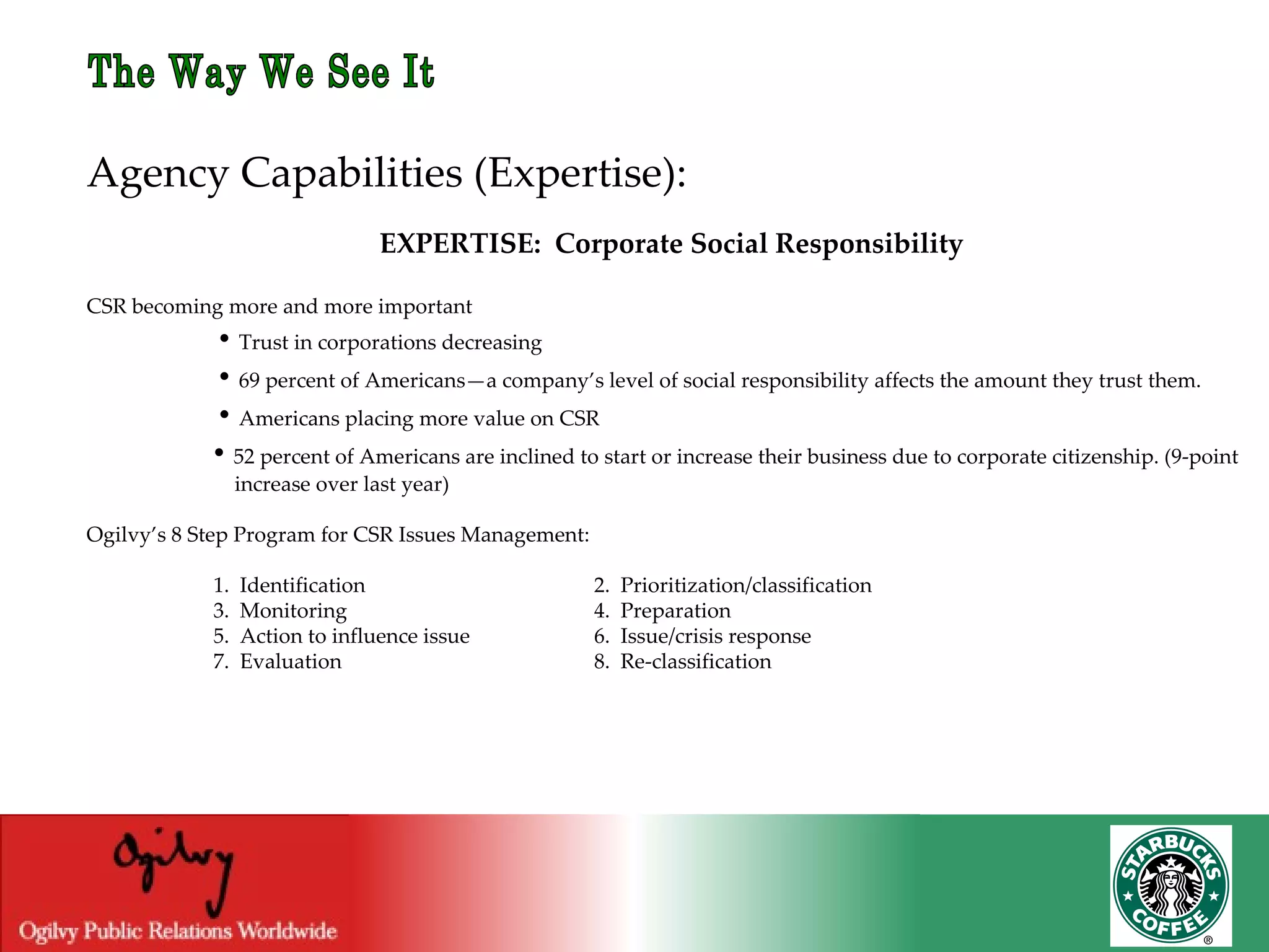 The Way We See It Agency Capabilities (Expertise): EXPERTISE:  Corporate Social Responsibility CSR becoming more and more important   •  Trust in corporations decreasing •  69 percent of Americans—a company’s level of social responsibility affects the amount they trust them.   •  Americans placing more value on CSR •  52 percent of Americans are inclined to start or increase their business due to corporate citizenship. (9-point  increase over last year) Ogilvy’s 8 Step Program for CSR Issues Management: 1.  Identification 2.  Prioritization/classification 3.  Monitoring 4.  Preparation 5.  Action to influence issue 6.  Issue/crisis response 7.  Evaluation 8.  Re-classification  