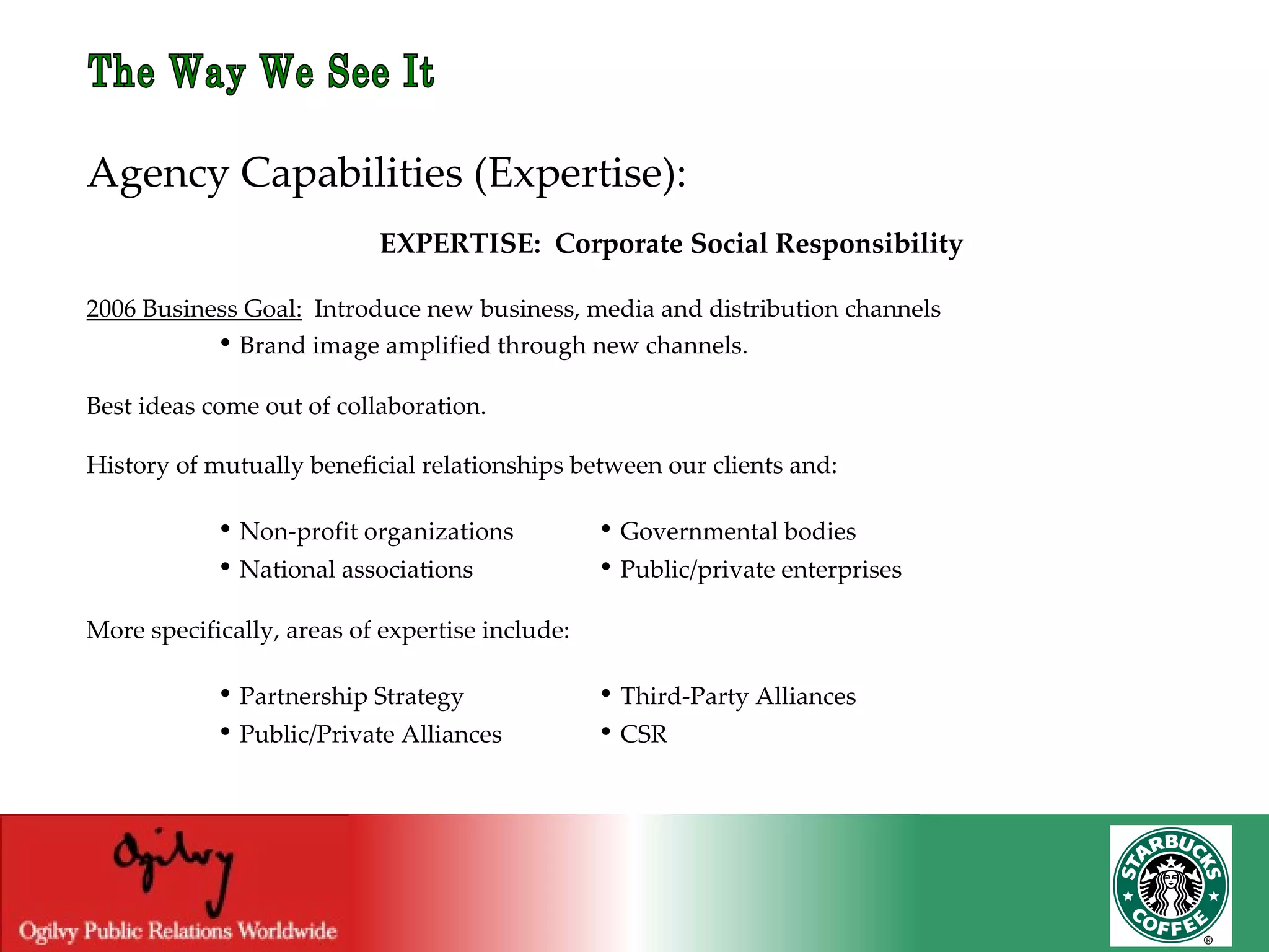 The Way We See It Agency Capabilities (Expertise): EXPERTISE:  Corporate Social Responsibility 2006 Business Goal:   Introduce new business, media and distribution channels   •  Brand image amplified through new channels. Best ideas come out of collaboration.  History of mutually beneficial relationships between our clients and:   •  Non-profit organizations   •  Governmental bodies   •  National associations   •  Public/private enterprises More specifically, areas of expertise include:   •  Partnership Strategy   •  Third-Party Alliances   •  Public/Private Alliances   •  CSR 