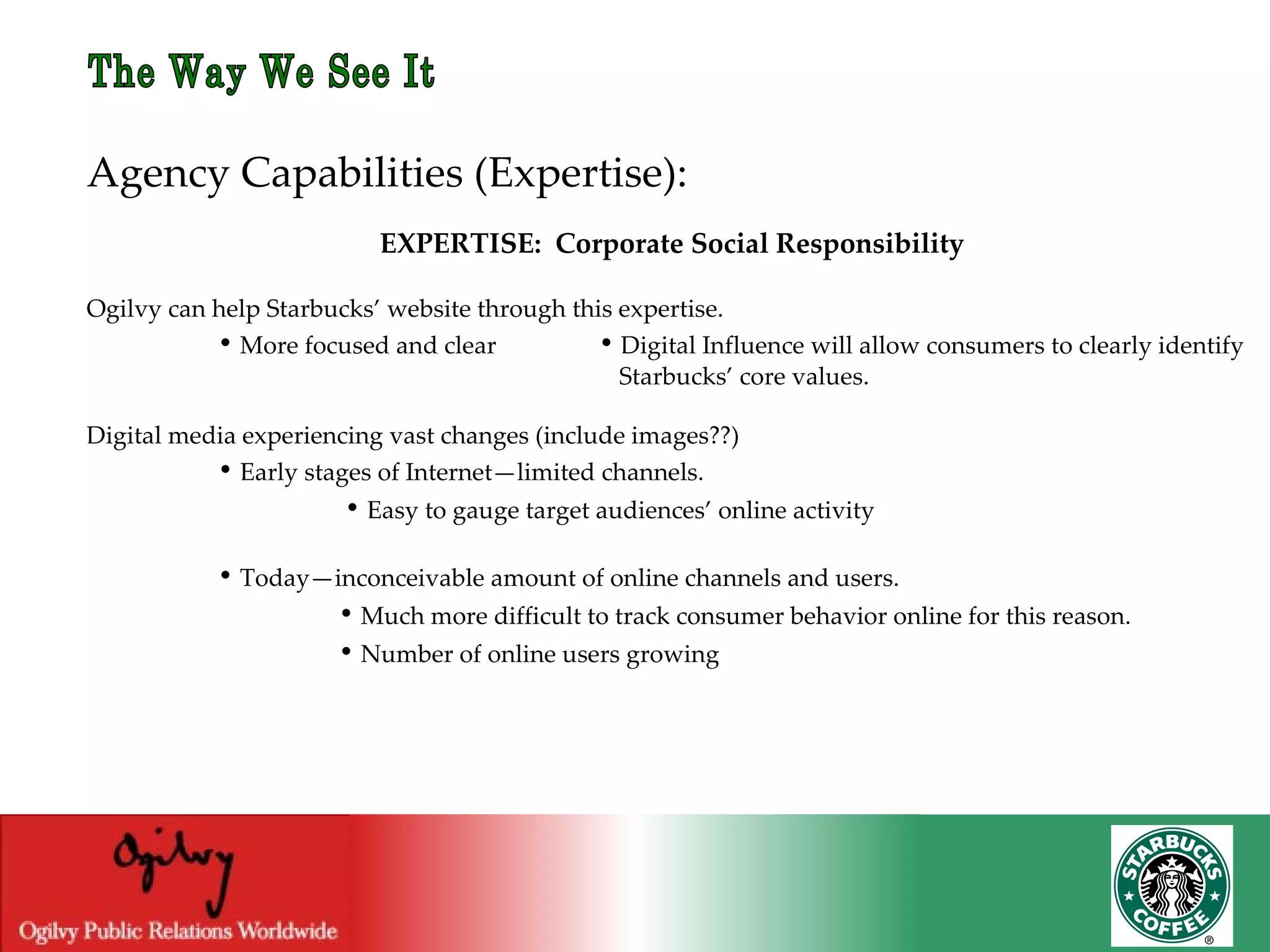 The Way We See It Agency Capabilities (Expertise): EXPERTISE:  Corporate Social Responsibility Ogilvy can help Starbucks’ website through this expertise.   •  More focused and clear    •  Digital Influence will allow consumers to clearly identify    Starbucks’ core values. Digital media experiencing vast changes (include images??)   •  Early stages of Internet—limited channels.   •  Easy to gauge target audiences’ online activity   •  Today—inconceivable amount of online channels and users. •  Much more difficult to track consumer behavior online for this reason. •  Number of online users growing 