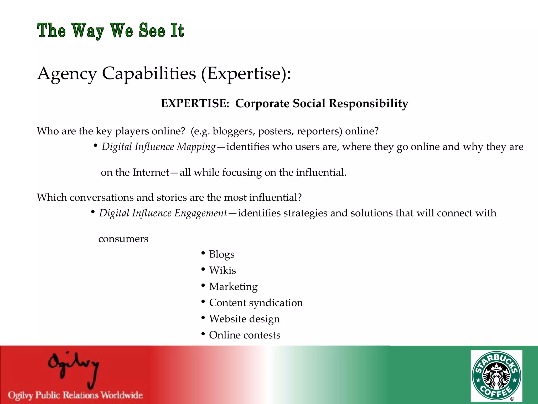 The Way We See It Agency Capabilities (Expertise): EXPERTISE:  Corporate Social Responsibility Who are the key players online?  (e.g. bloggers, posters, reporters) online? •   Digital Influence Mapping —identifies who users are, where they go online and why they are  on the Internet—all while focusing on the influential. Which conversations and stories are the most influential? •   Digital Influence Engagement —identifies strategies and solutions that will connect with    consumers   •   Blogs   •   Wikis   •   Marketing   •   Content syndication   •   Website design   •   Online contests 