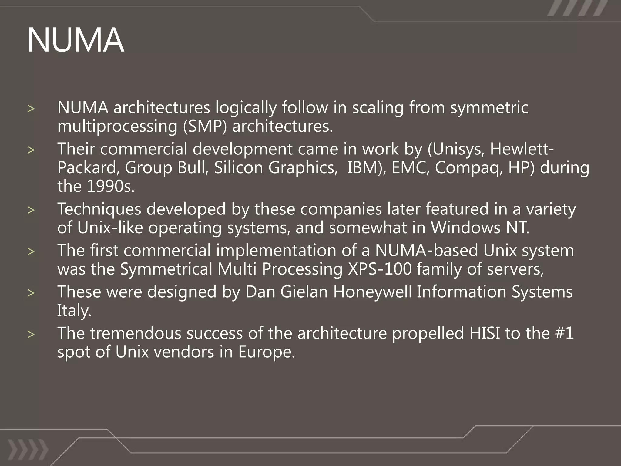 >   NUMA architectures logically follow in scaling from symmetric
    multiprocessing (SMP) architectures.
>   Their commercial development came in work by (Unisys, Hewlett-
    Packard, Group Bull, Silicon Graphics, IBM), EMC, Compaq, HP) during
    the 1990s.
>   Techniques developed by these companies later featured in a variety
    of Unix-like operating systems, and somewhat in Windows NT.
>

>

>
 
