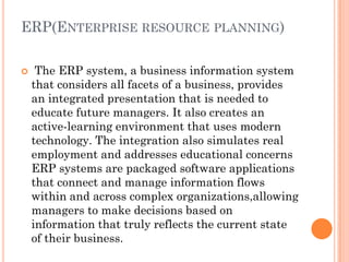 ERP(ENTERPRISE RESOURCE PLANNING)

    The ERP system, a business information system
    that considers all facets of a business, provides
    an integrated presentation that is needed to
    educate future managers. It also creates an
    active-learning environment that uses modern
    technology. The integration also simulates real
    employment and addresses educational concerns
    ERP systems are packaged software applications
    that connect and manage information flows
    within and across complex organizations,allowing
    managers to make decisions based on
    information that truly reflects the current state
    of their business.
 