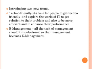  Introducing two new terms.
 Techno-friendly- its time for people to get techno
  friendly and explore the world of IT to get
  solution to their problem and also to be more
  efficient and to enhance their performance
 E-Management – all the task of management
  should turn electronic so that management
  becomes E-Management.
 