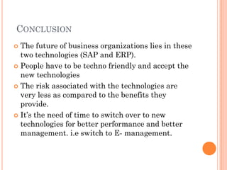CONCLUSION
 The future of business organizations lies in these
  two technologies (SAP and ERP).
 People have to be techno friendly and accept the
  new technologies
 The risk associated with the technologies are
  very less as compared to the benefits they
  provide.
 It’s the need of time to switch over to new
  technologies for better performance and better
  management. i.e switch to E- management.
 