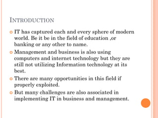 INTRODUCTION
 IT has captured each and every sphere of modern
  world. Be it be in the field of education ,or
  banking or any other to name.
 Management and business is also using
  computers and internet technology but they are
  still not utilizing Information technology at its
  best.
 There are many opportunities in this field if
  properly exploited.
 But many challenges are also associated in
  implementing IT in business and management.
 