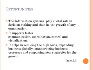 OPPORTUNITIES


 The Information systems play a vital role in
  decision making and thus in the growth of any
  organization.
 It supports faster
  communication, coordination, control and
  visualization.
 It helps in reducing the high costs, expanding
  business globally, standardizing business
  processes and supporting new strategies for the
  growth.
                                           (contd.)
 
