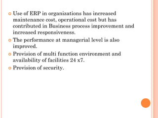  Use of ERP in organizations has increased
  maintenance cost, operational cost but has
  contributed in Business process improvement and
  increased responsiveness.
 The performance at managerial level is also
  improved.
 Provision of multi function environment and
  availability of facilities 24 x7.
 Provision of security.
 