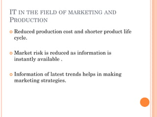 IT IN THE FIELD OF MARKETING AND
PRODUCTION
   Reduced production cost and shorter product life
    cycle.

   Market risk is reduced as information is
    instantly available .

   Information of latest trends helps in making
    marketing strategies.
 