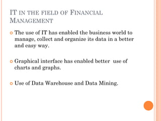 IT IN THE FIELD OF FINANCIAL
MANAGEMENT
   The use of IT has enabled the business world to
    manage, collect and organize its data in a better
    and easy way.

   Graphical interface has enabled better use of
    charts and graphs.

   Use of Data Warehouse and Data Mining.
 