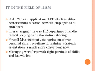 IT IN THE FIELD OF HRM

 E -HRM is an application of IT which enables
  better communication between employee and
  employers.
 IT is changing the way HR department handle
  record keeping and information sharing.
 Payroll Management , managing employee
  personal data, recruitment, training, strategic
  orientation is much more convenient now.
 Managing workforce with right portfolio of skills
  and knowledge.
 