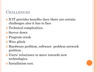 CHALLENGES
 If IT provides benefits then there are certain
  challenges also it has to face
 Technical complexities.

 Server down

 Program crash

 Wire glitch

 Hardware problem, software problem network
  problem .
 Users’ reluctance to move towards new
  technologies.
 Installation cost.
 