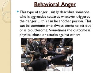 Behavioral Anger
This  type of anger usually describes someone
 who is aggressive towards whatever triggered
 their anger… this can be another person. This
 can be someone who always seems to act out,
 or is troublesome. Sometimes the outcome is
 physical abuse or attacks against others
 