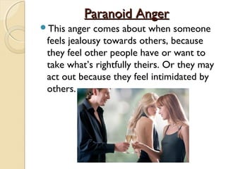 Paranoid Anger
This  anger comes about when someone
 feels jealousy towards others, because
 they feel other people have or want to
 take what’s rightfully theirs. Or they may
 act out because they feel intimidated by
 others.
 
