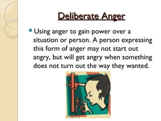Deliberate Anger
Using  anger to gain power over a
 situation or person. A person expressing
 this form of anger may not start out
 angry, but will get angry when something
 does not turn out the way they wanted.
 
