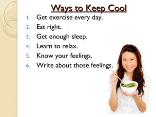 Ways to Keep Cool
1.   Get exercise every day.
2.   Eat right.
3.   Get enough sleep.
4.   Learn to relax.
5.   Know your feelings.
6.   Write about those feelings.
 