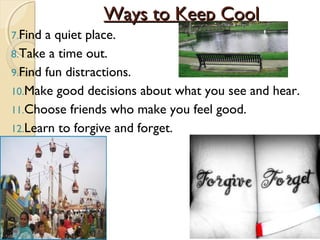 Ways to Keep Cool
7.Find a quiet place.
8.Take a time out.
9.Find fun distractions.
10.Make good decisions about what you see and hear.
11.Choose friends who make you feel good.
12.Learn to forgive and forget.
 