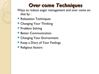Over come Techniques
Ways to reduce anger management and over come on
  that by :
 Relaxation Techniques
 Changing Your Thinking
 Problem Solving
 Better Communication
 Changing Your Environment
 Keep a Diary of Your Feelings
 Religious factors
 
