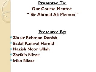 Presented To:
          Our Course Mentor
       “ Sir Ahmed Ali Memon”



             Presented By:
Zia ur Rehman Danish
Sadaf Kanwal Hamid
Nazish Noor Ullah
Zarfain Nizar
Irfan Nizar
 