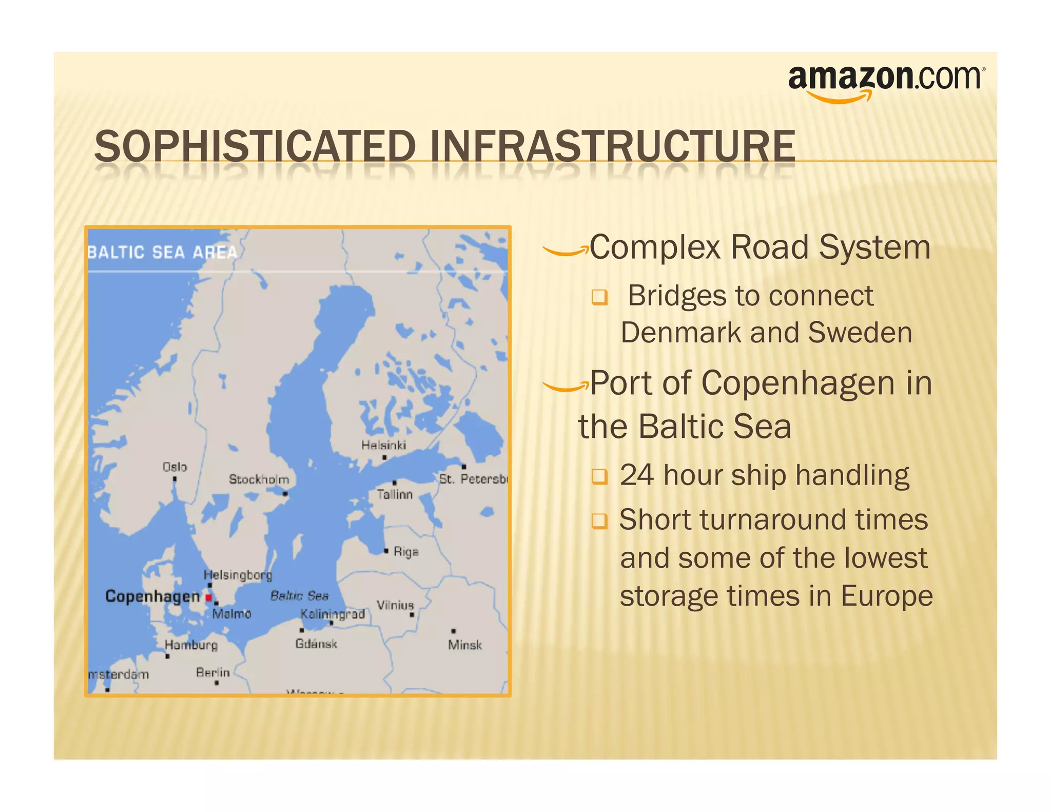 !    Complex Road System
        Bridges to connect
         Denmark and Sweden
!     Port of Copenhagen in
    the Baltic Sea
      24 hour ship handling
      Short turnaround times
       and some of the lowest
       storage times in Europe
 