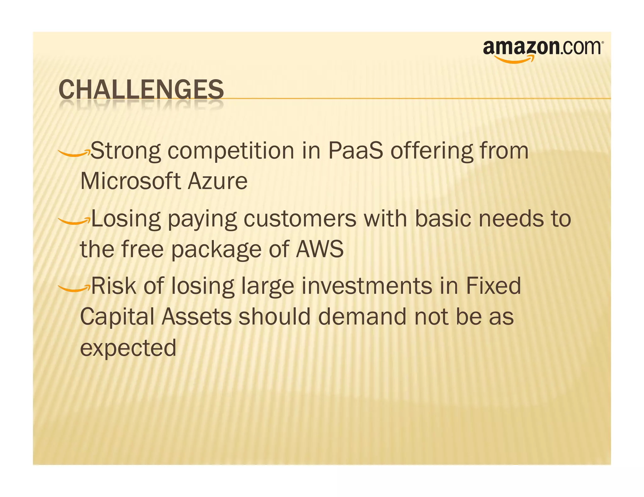 !     Strong competition in PaaS offering from
    Microsoft Azure
!      Losing paying customers with basic needs to
    the free package of AWS
!       Risk of losing large investments in Fixed
    Capital Assets should demand not be as
    expected
 