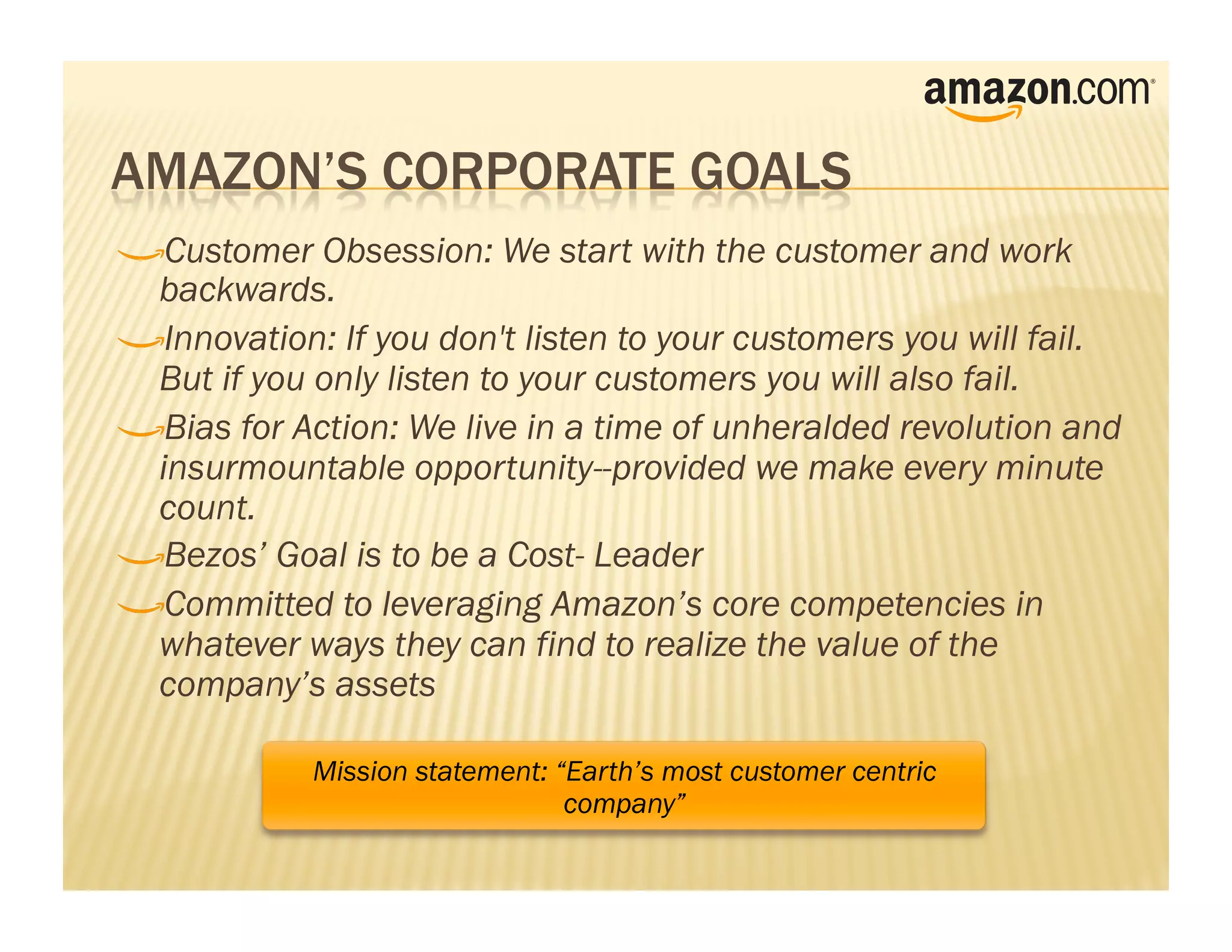!     Customer Obsession: We start with the customer and work
    backwards.
!      Innovation: If you don't listen to your customers you will fail.
    But if you only listen to your customers you will also fail.
!       Bias for Action: We live in a time of unheralded revolution and
    insurmountable opportunity--provided we make every minute
    count.
!        Bezos’ Goal is to be a Cost- Leader
!         Committed to leveraging Amazon’s core competencies in
    whatever ways they can find to realize the value of the
    company’s assets

              Mission statement: “Earth’s most customer centric
                                  company”
 