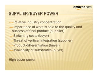 !     Relative industry concentration
!      Importance of what is sold to the quality and
    success of final product (supplier)
!       Switching costs (buyer)
!        Threat of vertical integration (supplier)
!         Product differentiation (buyer)
!          Availability of substitutes (buyer)


High buyer power
 