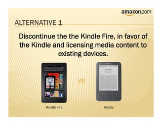 Discontinue the the Kindle Fire, in favor of
the Kindle and licensing media content to
             existing devices.


                       VS


         Kindle Fire         Kindle
 