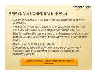 !     Customer Obsession: We start with the customer and work
    backwards.
!      Innovation: If you don't listen to your customers you will fail.
    But if you only listen to your customers you will also fail.
!       Bias for Action: We live in a time of unheralded revolution and
    insurmountable opportunity--provided we make every minute
    count.
!        Bezos’ Goal is to be a Cost- Leader
!         Committed to leveraging Amazon’s core competencies in
    whatever ways they can find to realize the value of the
    company’s assets

              Mission statement: “Earth’s most customer centric
                                  company”
 