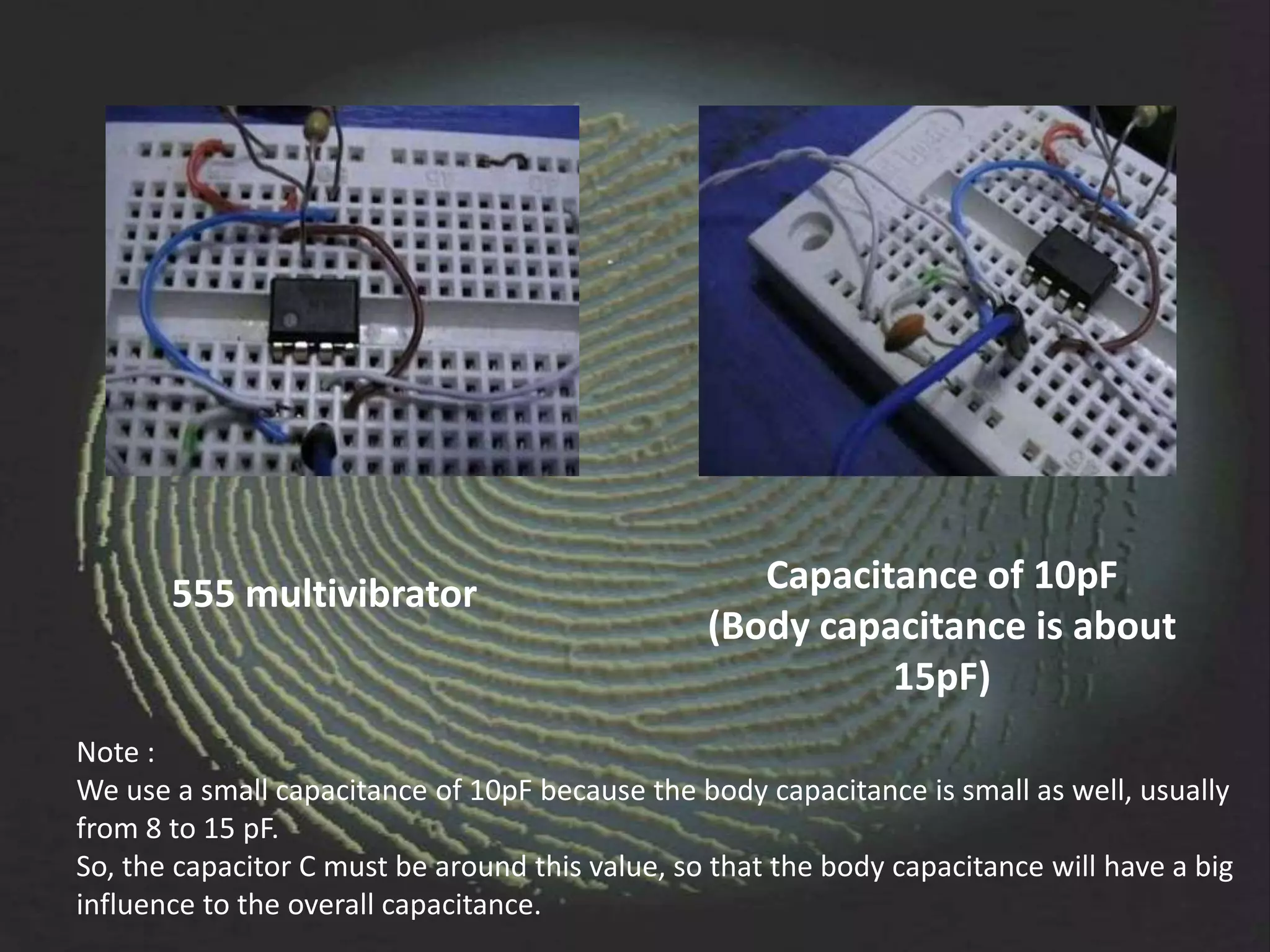 555 multivibrator                            Capacitance of 10pF
                                                 (Body capacitance is about
                                                           15pF)
Note :
We use a small capacitance of 10pF because the body capacitance is small as well, usually
from 8 to 15 pF.
So, the capacitor C must be around this value, so that the body capacitance will have a big
influence to the overall capacitance.
 