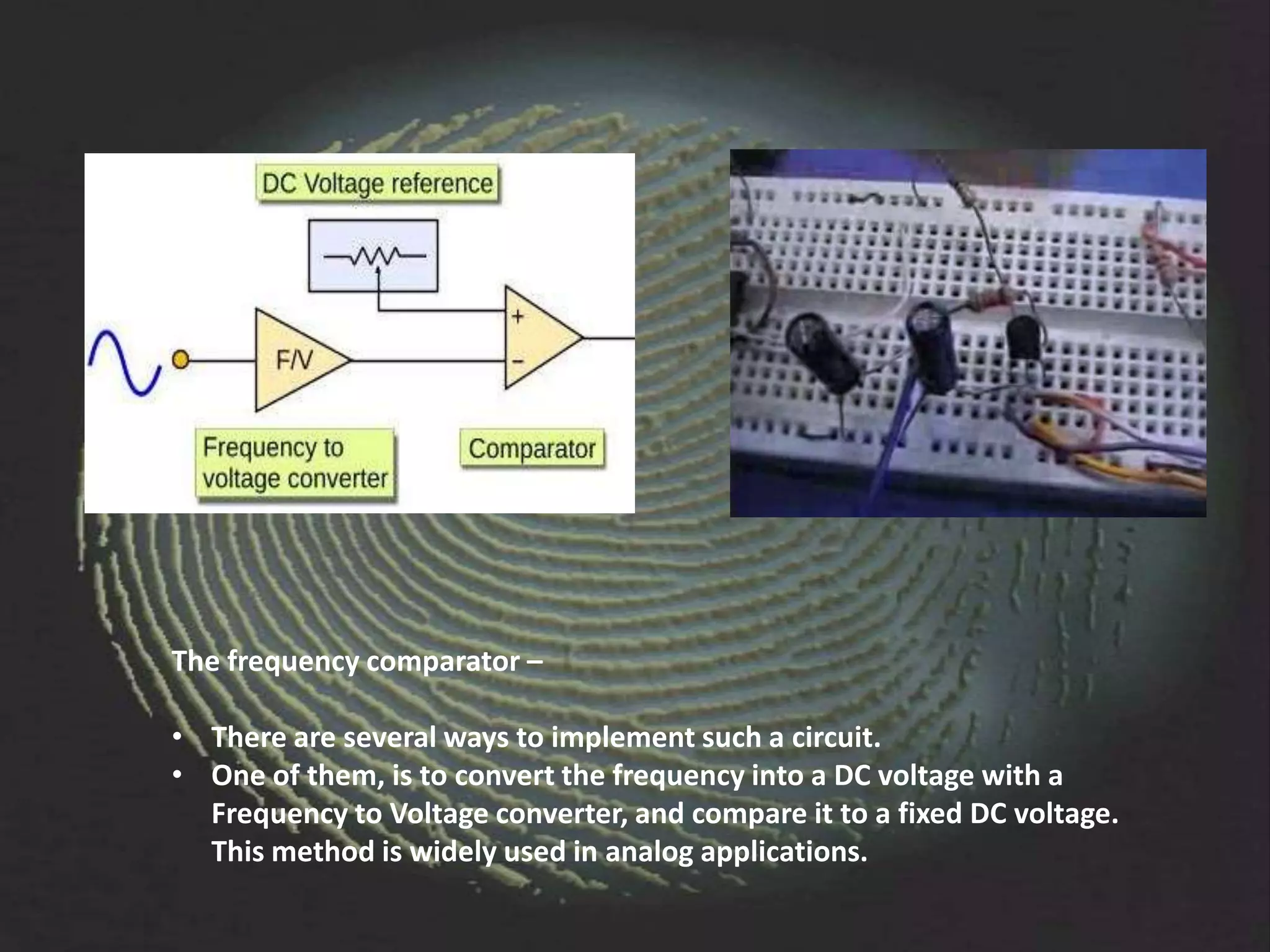 The frequency comparator –

• There are several ways to implement such a circuit.
• One of them, is to convert the frequency into a DC voltage with a
  Frequency to Voltage converter, and compare it to a fixed DC voltage.
  This method is widely used in analog applications.
 