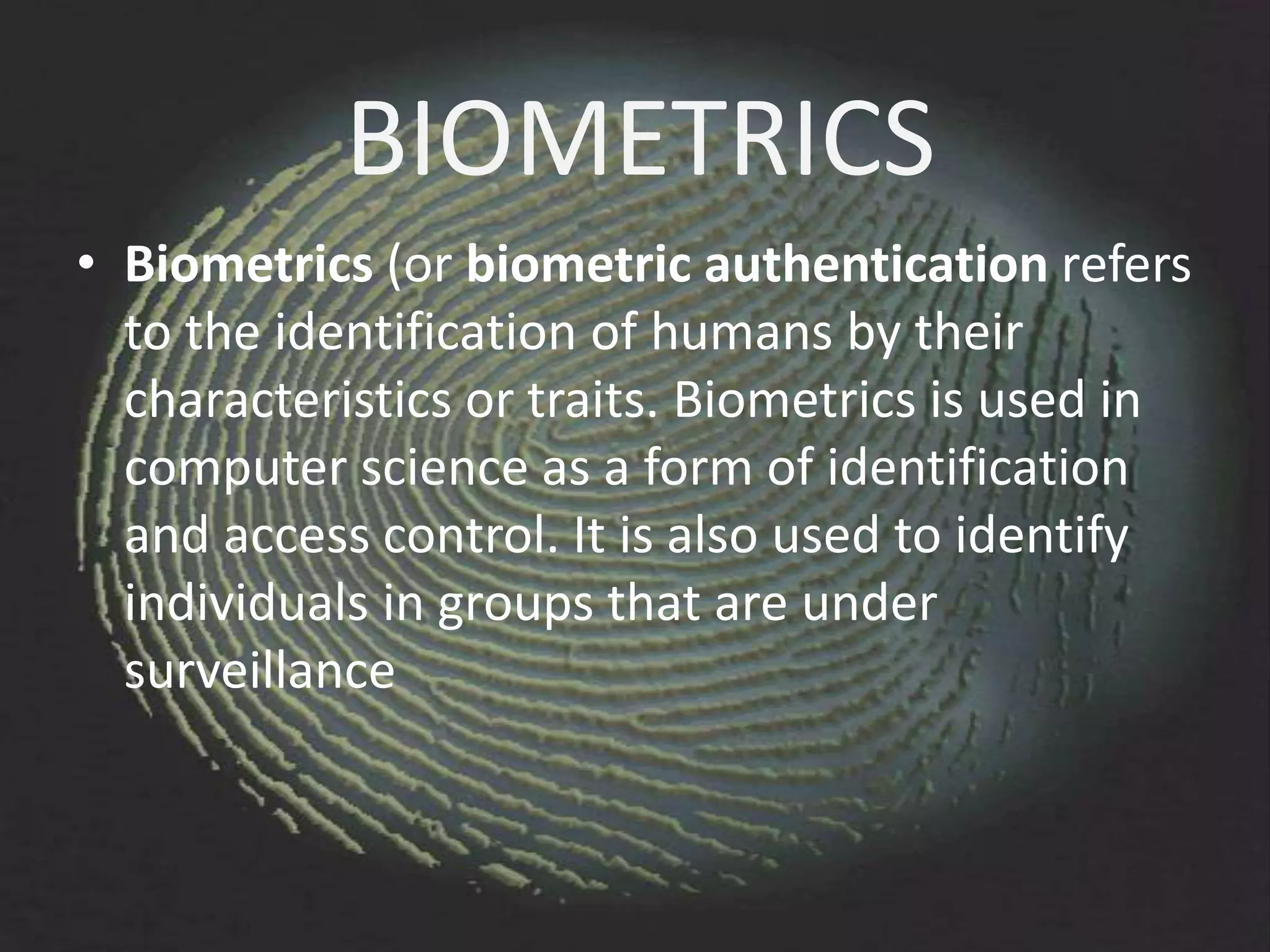 BIOMETRICS
• Biometrics (or biometric authentication refers
  to the identification of humans by their
  characteristics or traits. Biometrics is used in
  computer science as a form of identification
  and access control. It is also used to identify
  individuals in groups that are under
  surveillance
 