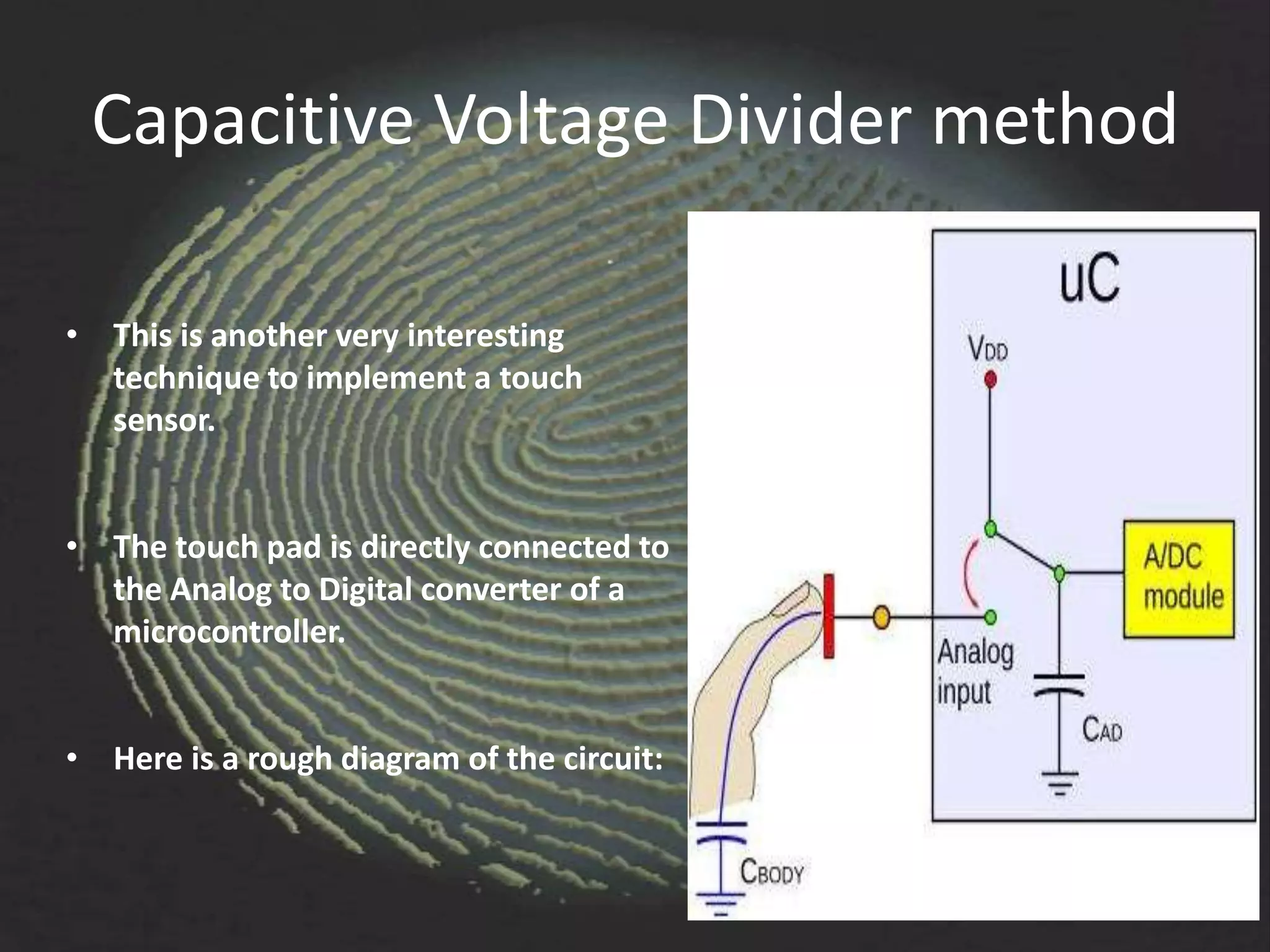 Capacitive Voltage Divider method

• This is another very interesting
  technique to implement a touch
  sensor.


• The touch pad is directly connected to
  the Analog to Digital converter of a
  microcontroller.


• Here is a rough diagram of the circuit:
 