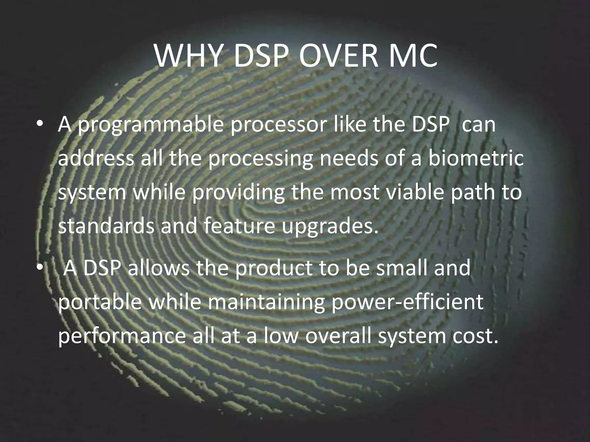 WHY DSP OVER MC
• A programmable processor like the DSP can
  address all the processing needs of a biometric
  system while providing the most viable path to
  standards and feature upgrades.
• A DSP allows the product to be small and
  portable while maintaining power-efficient
  performance all at a low overall system cost.
 
