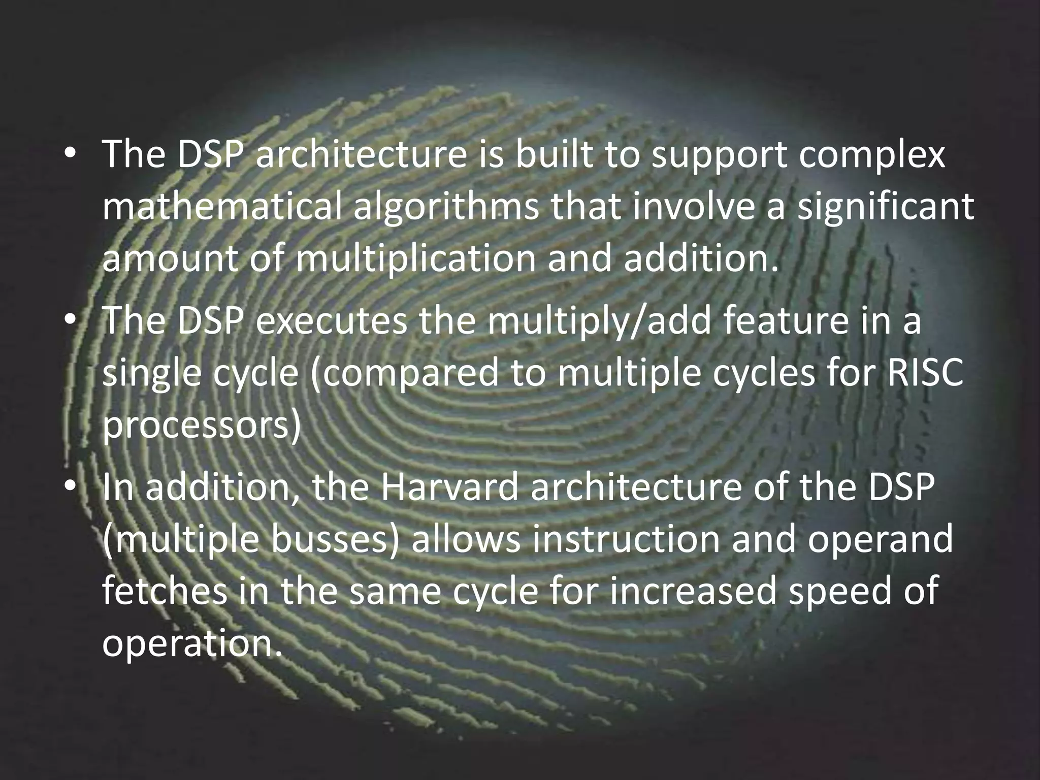 • The DSP architecture is built to support complex
  mathematical algorithms that involve a significant
  amount of multiplication and addition.
• The DSP executes the multiply/add feature in a
  single cycle (compared to multiple cycles for RISC
  processors)
• In addition, the Harvard architecture of the DSP
  (multiple busses) allows instruction and operand
  fetches in the same cycle for increased speed of
  operation.
 
