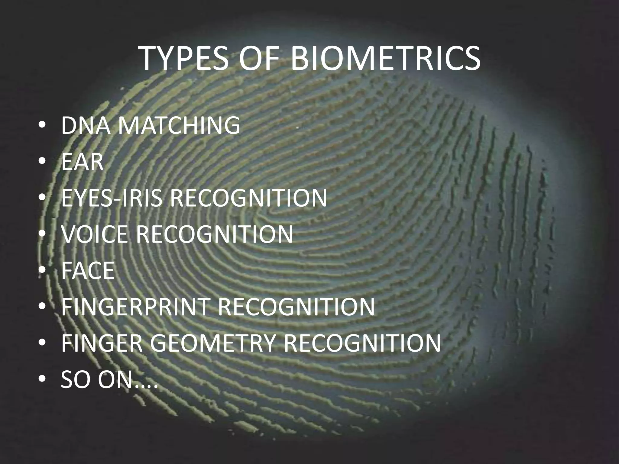 TYPES OF BIOMETRICS
•   DNA MATCHING
•   EAR
•   EYES-IRIS RECOGNITION
•   VOICE RECOGNITION
•   FACE
•   FINGERPRINT RECOGNITION
•   FINGER GEOMETRY RECOGNITION
•   SO ON….
 
