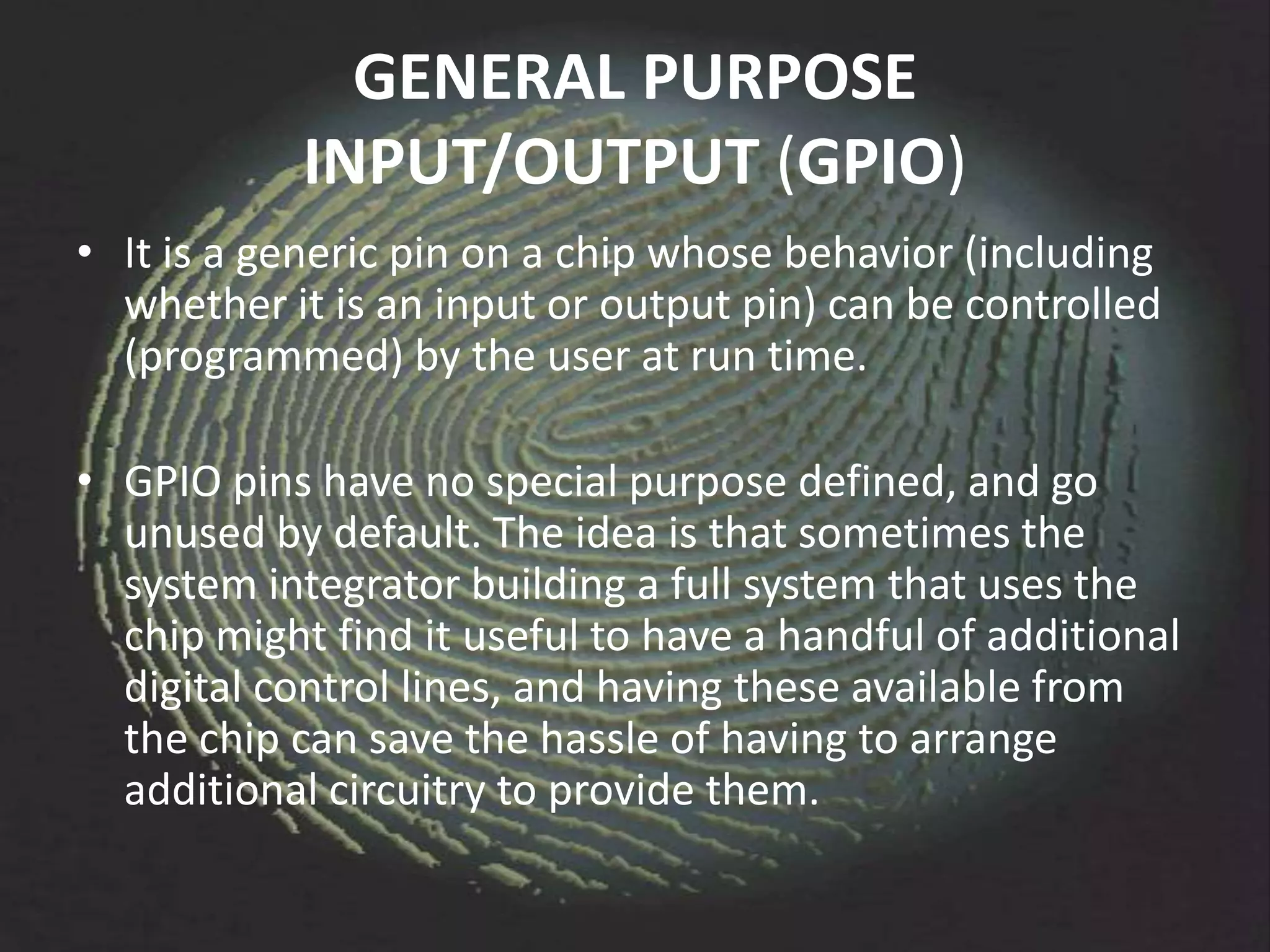 GENERAL PURPOSE
            INPUT/OUTPUT (GPIO)
• It is a generic pin on a chip whose behavior (including
  whether it is an input or output pin) can be controlled
  (programmed) by the user at run time.

• GPIO pins have no special purpose defined, and go
  unused by default. The idea is that sometimes the
  system integrator building a full system that uses the
  chip might find it useful to have a handful of additional
  digital control lines, and having these available from
  the chip can save the hassle of having to arrange
  additional circuitry to provide them.
 