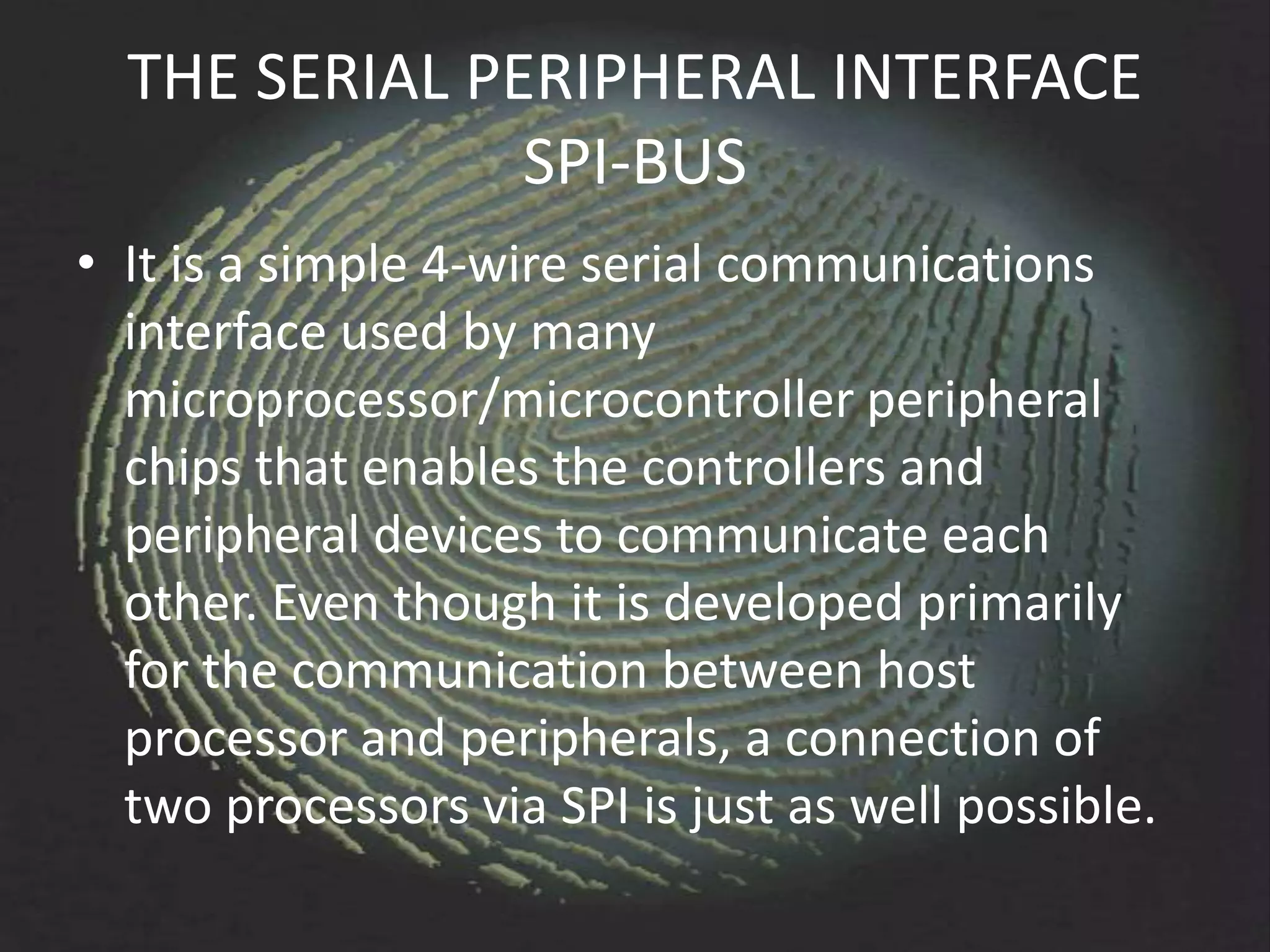 THE SERIAL PERIPHERAL INTERFACE
               SPI-BUS
• It is a simple 4-wire serial communications
  interface used by many
  microprocessor/microcontroller peripheral
  chips that enables the controllers and
  peripheral devices to communicate each
  other. Even though it is developed primarily
  for the communication between host
  processor and peripherals, a connection of
  two processors via SPI is just as well possible.
 