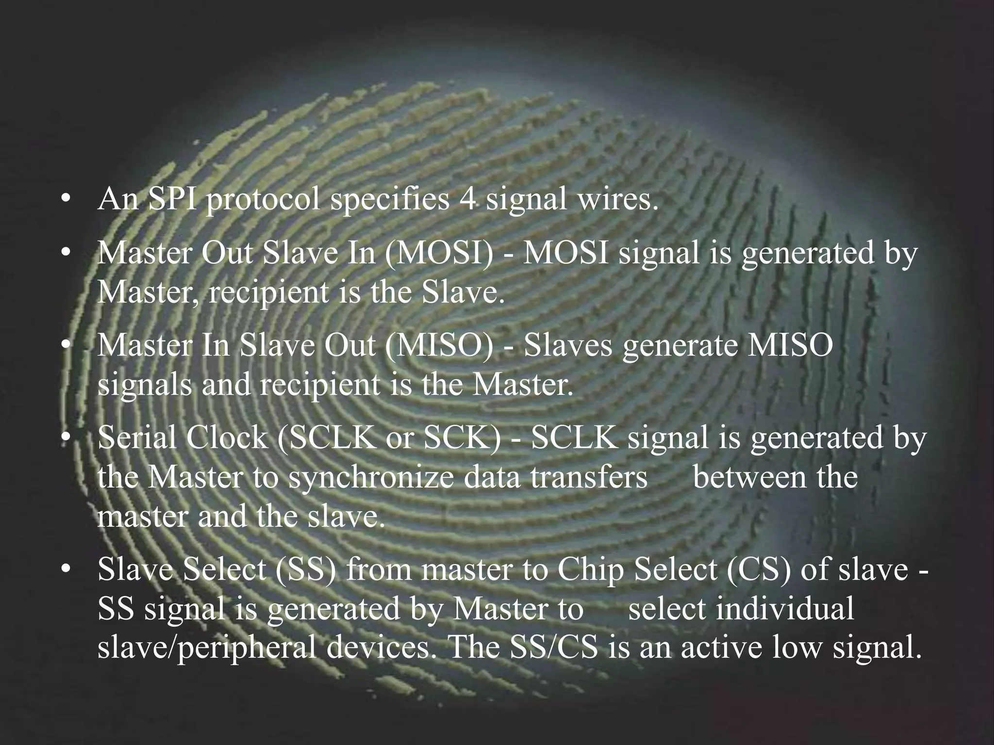 • An SPI protocol specifies 4 signal wires.
• Master Out Slave In (MOSI) - MOSI signal is generated by
  Master, recipient is the Slave.
• Master In Slave Out (MISO) - Slaves generate MISO
  signals and recipient is the Master.
• Serial Clock (SCLK or SCK) - SCLK signal is generated by
  the Master to synchronize data transfers between the
  master and the slave.
• Slave Select (SS) from master to Chip Select (CS) of slave -
  SS signal is generated by Master to select individual
  slave/peripheral devices. The SS/CS is an active low signal.
 