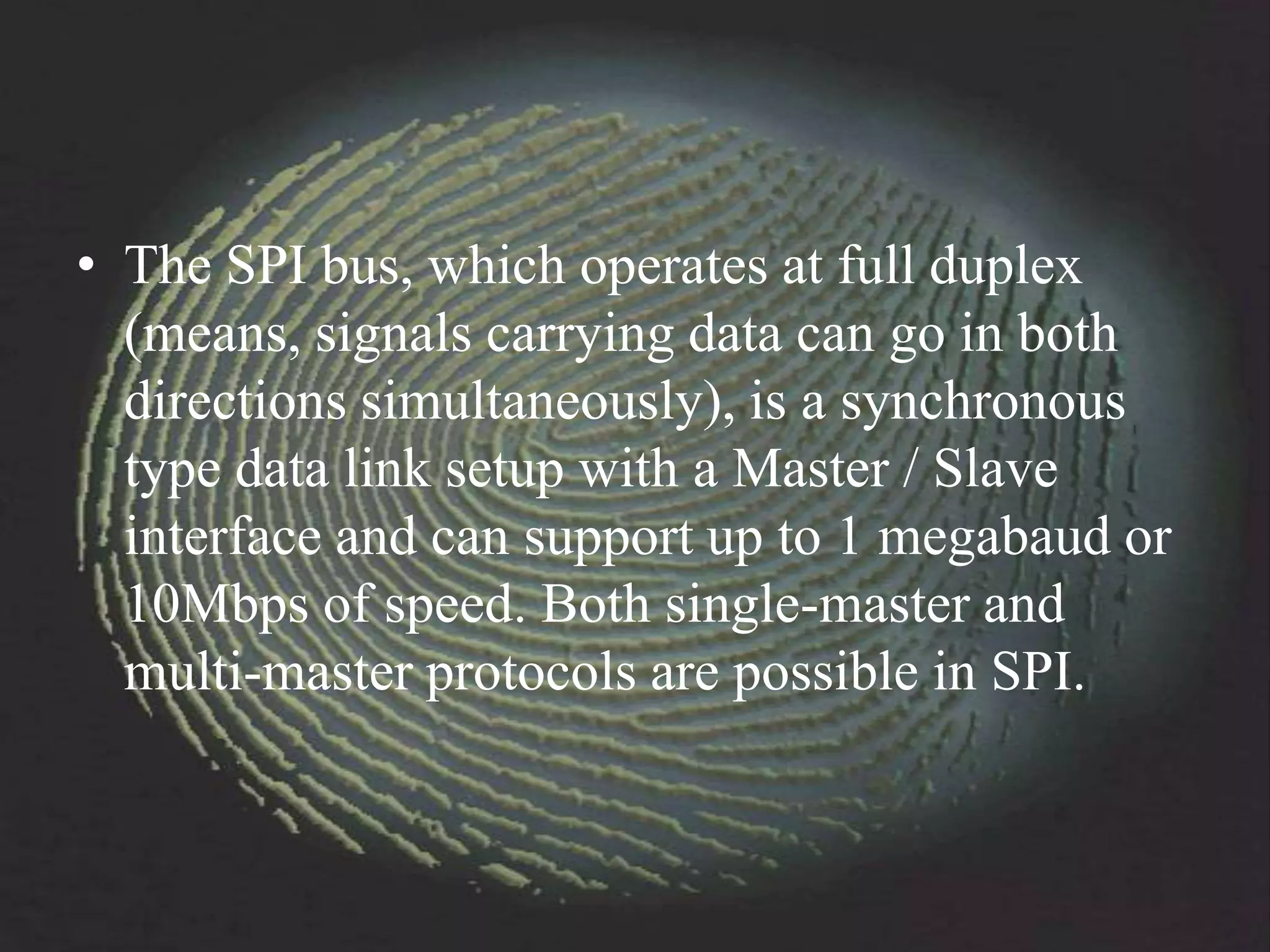 • The SPI bus, which operates at full duplex
  (means, signals carrying data can go in both
  directions simultaneously), is a synchronous
  type data link setup with a Master / Slave
  interface and can support up to 1 megabaud or
  10Mbps of speed. Both single-master and
  multi-master protocols are possible in SPI.
 