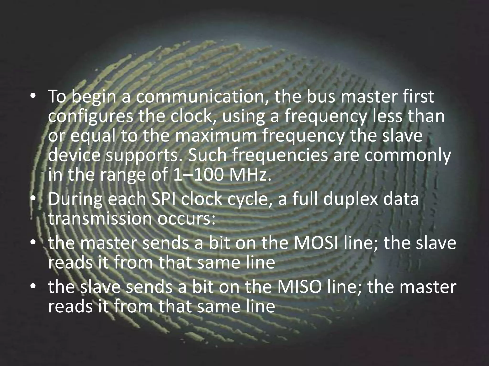 • To begin a communication, the bus master first
  configures the clock, using a frequency less than
  or equal to the maximum frequency the slave
  device supports. Such frequencies are commonly
  in the range of 1–100 MHz.
• During each SPI clock cycle, a full duplex data
  transmission occurs:
• the master sends a bit on the MOSI line; the slave
  reads it from that same line
• the slave sends a bit on the MISO line; the master
  reads it from that same line
 