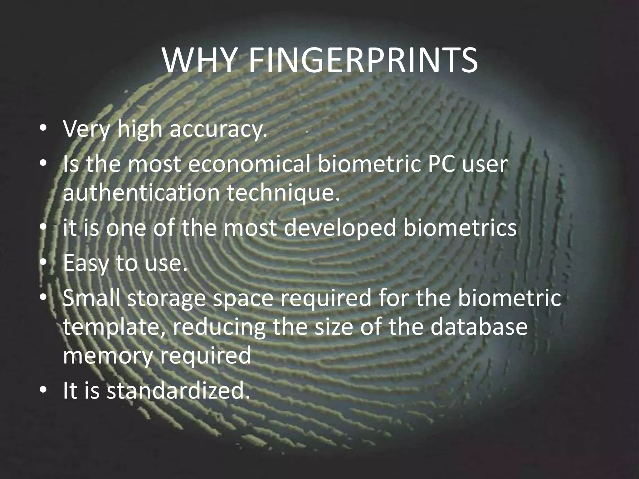 WHY FINGERPRINTS
• Very high accuracy.
• Is the most economical biometric PC user
  authentication technique.
• it is one of the most developed biometrics
• Easy to use.
• Small storage space required for the biometric
  template, reducing the size of the database
  memory required
• It is standardized.
 