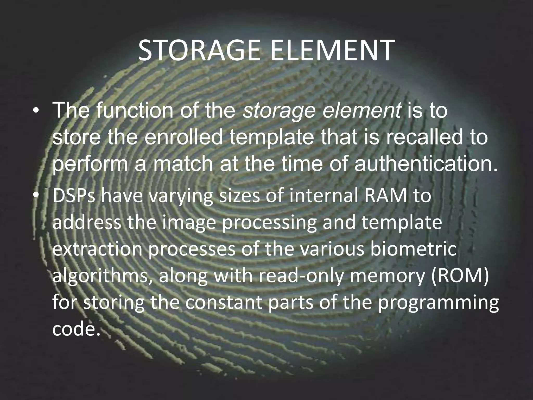 STORAGE ELEMENT
• The function of the storage element is to
  store the enrolled template that is recalled to
  perform a match at the time of authentication.
• DSPs have varying sizes of internal RAM to
  address the image processing and template
  extraction processes of the various biometric
  algorithms, along with read-only memory (ROM)
  for storing the constant parts of the programming
  code.
 
