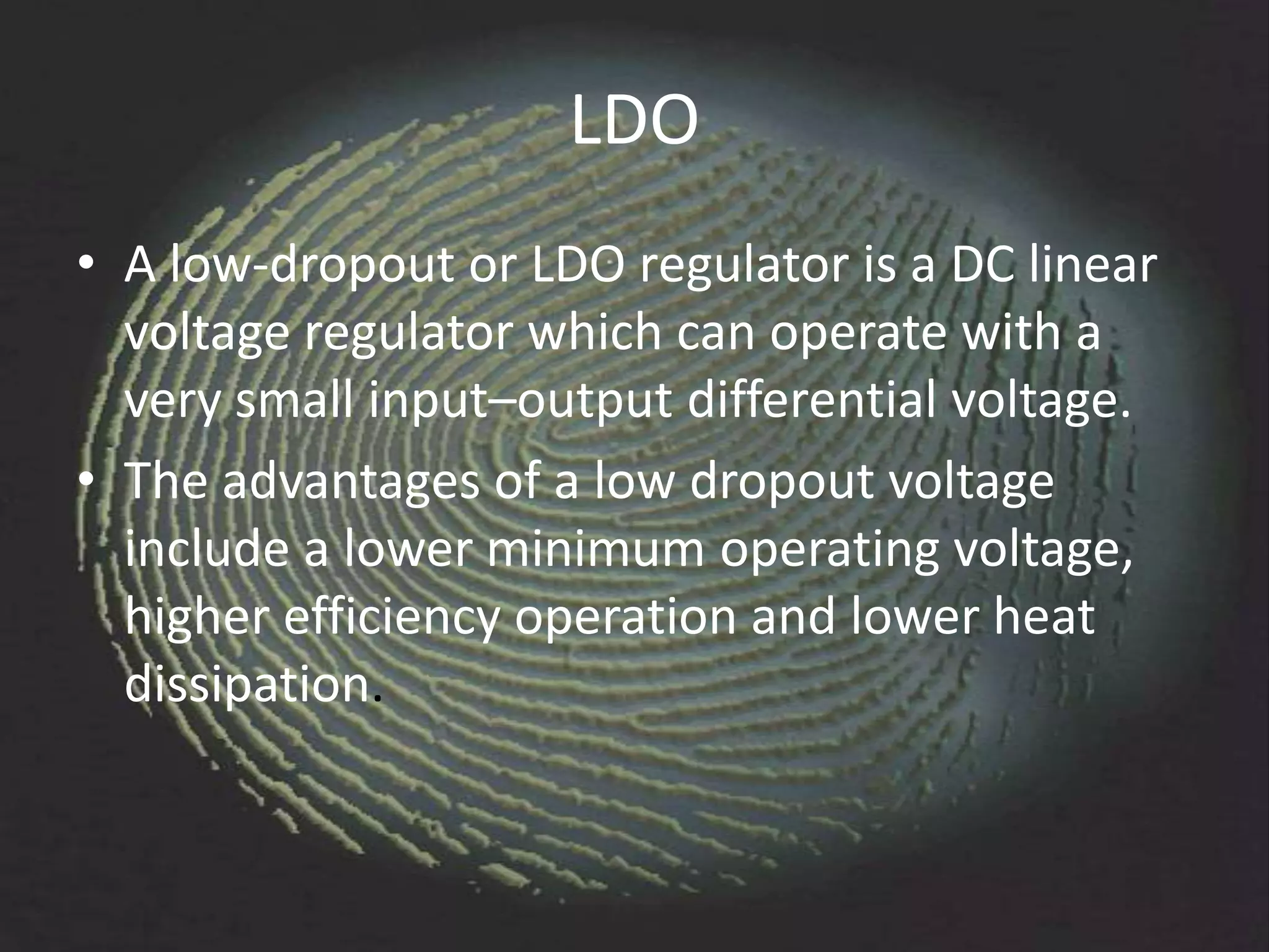 LDO
• A low-dropout or LDO regulator is a DC linear
  voltage regulator which can operate with a
  very small input–output differential voltage.
• The advantages of a low dropout voltage
  include a lower minimum operating voltage,
  higher efficiency operation and lower heat
  dissipation.
 