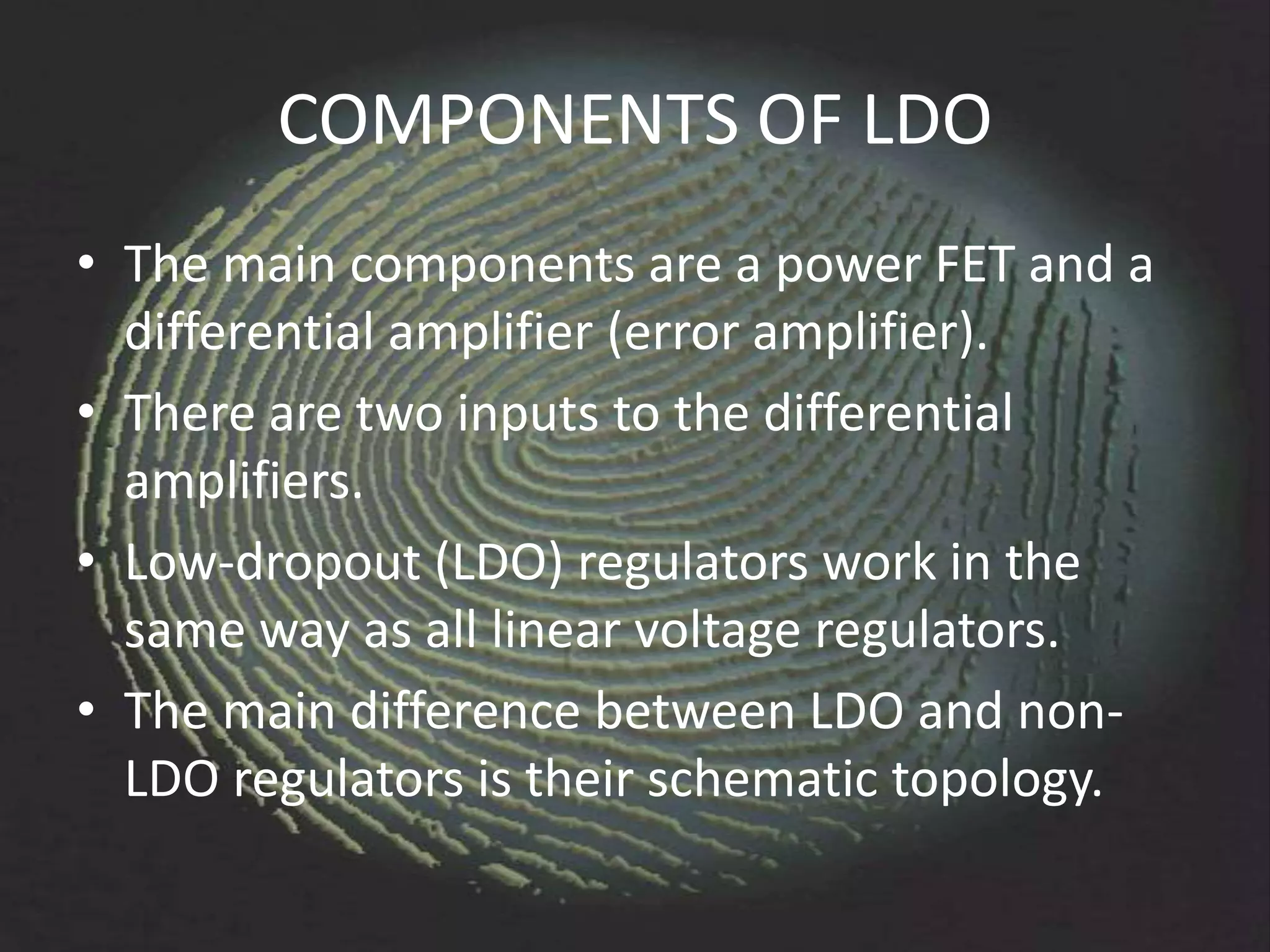 COMPONENTS OF LDO
• The main components are a power FET and a
  differential amplifier (error amplifier).
• There are two inputs to the differential
  amplifiers.
• Low-dropout (LDO) regulators work in the
  same way as all linear voltage regulators.
• The main difference between LDO and non-
  LDO regulators is their schematic topology.
 