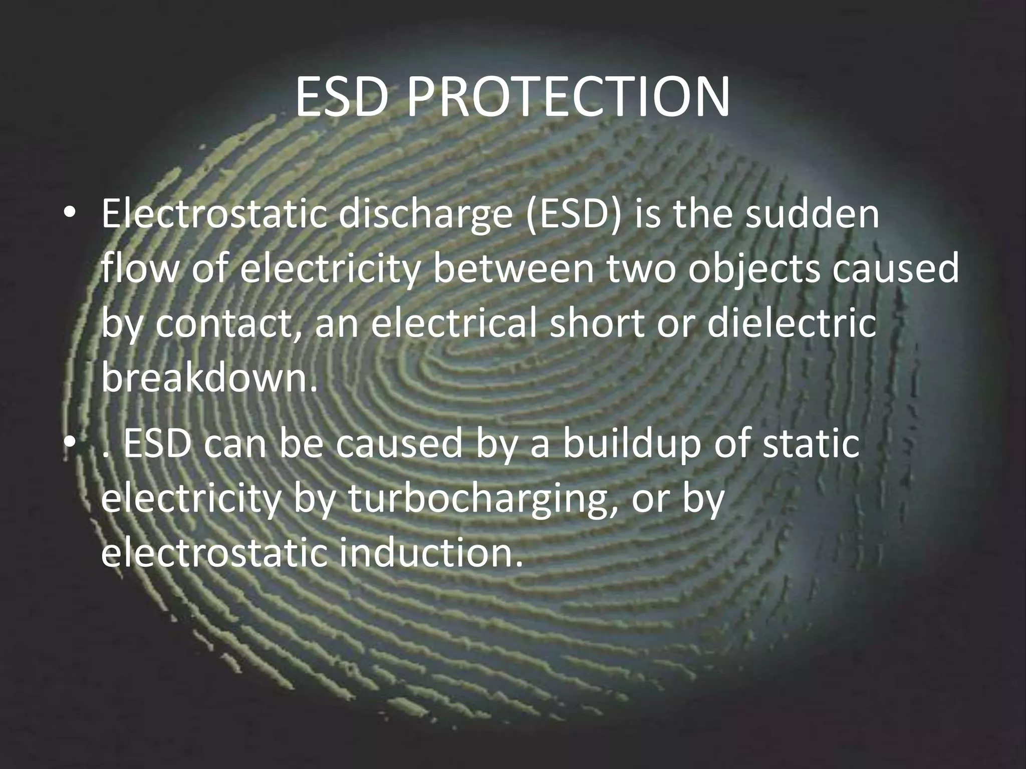 ESD PROTECTION
• Electrostatic discharge (ESD) is the sudden
  flow of electricity between two objects caused
  by contact, an electrical short or dielectric
  breakdown.
• . ESD can be caused by a buildup of static
  electricity by turbocharging, or by
  electrostatic induction.
 