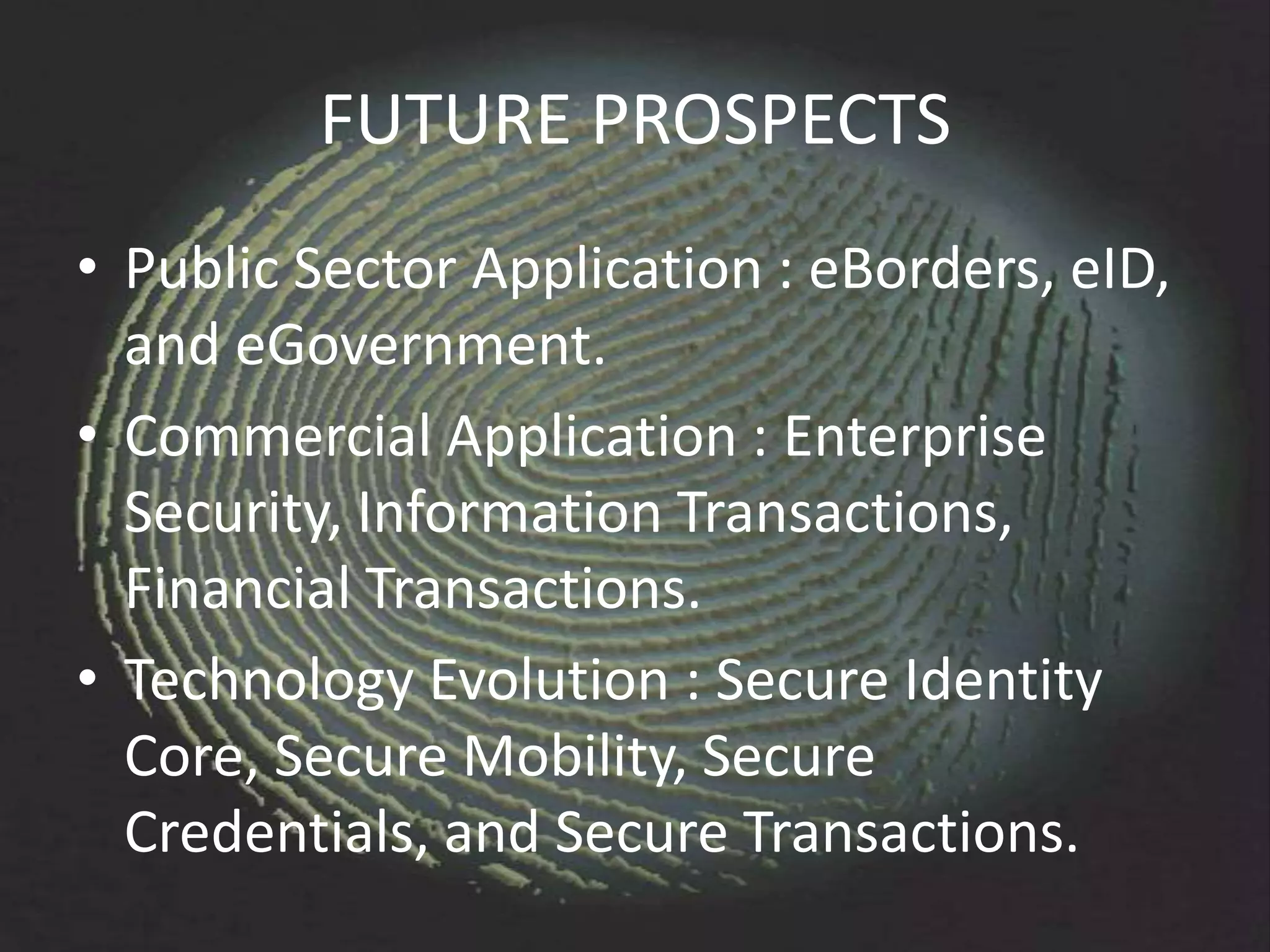 FUTURE PROSPECTS
• Public Sector Application : eBorders, eID,
  and eGovernment.
• Commercial Application : Enterprise
  Security, Information Transactions,
  Financial Transactions.
• Technology Evolution : Secure Identity
  Core, Secure Mobility, Secure
  Credentials, and Secure Transactions.
 