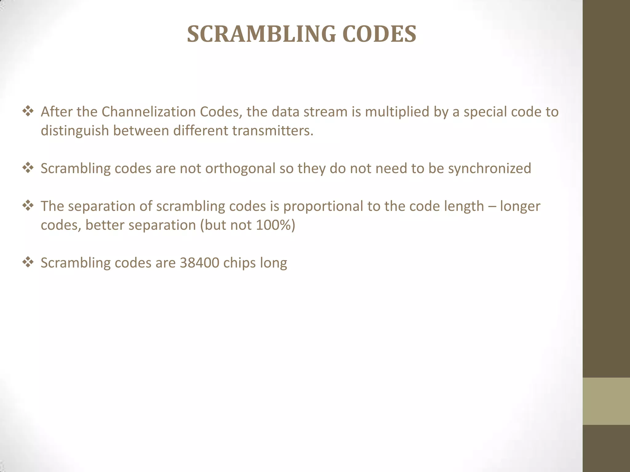  After the Channelization Codes, the data stream is multiplied by a special code to
distinguish between different transmitters.
 Scrambling codes are not orthogonal so they do not need to be synchronized
 The separation of scrambling codes is proportional to the code length – longer
codes, better separation (but not 100%)
 Scrambling codes are 38400 chips long
SCRAMBLING CODES
 